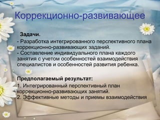 Коррекционно-развивающее
Задачи.
- Разработка интегрированного перспективного плана
коррекционно-развивающих заданий.
- Составление индивидуального плана каждого
занятия с учетом особенностей взаимодействия
специалистов и особенностей развития ребенка.
Предполагаемый результат:
1. Интегрированный перспективный план
коррекционно-развивающих занятий.
2. Эффективные методы и приемы взаимодействия

 