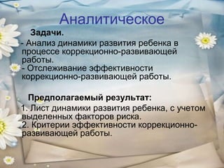 Аналитическое
Задачи.
- Анализ динамики развития ребенка в
процессе коррекционно-развивающей
работы.
- Отслеживание эффективности
коррекционно-развивающей работы.
Предполагаемый результат:
1. Лист динамики развития ребенка, с учетом
выделенных факторов риска.
2. Критерии эффективности коррекционноразвивающей работы.

 