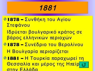 1881
1878 – Συνθήκη του Αγίου
Στεφάνου
Ιδρύεται βουλγαρικό κράτος σε
βάρος ελληνικών περιοχών
1878 – Συνέδριο του Βερολίνου
Η Βουλγαρία περιορίζεται
1881 – Η Τουρκία παραχωρεί τη
Θεσσαλία και μέρος της Η πείρου

 