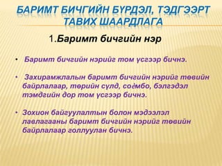 БАРИМТ БИЧГИЙН БҮРДЭЛ, ТЭДГЭЭРТ
ТАВИХ ШААРДЛАГА
1.Баримт бичгийн нэр
• Баримт бичгийн нэрийг том үсгээр бичнэ.
• Захирамжлалын баримт бичгийн нэрийг төвийн
байрлалаар, төрийн сүлд, соѐмбо, бэлгэдэл
тэмдгийн дор том үсгээр бичнэ.
• Зохион байгуулалтын болон мэдээлэл
лавлагааны баримт бичгийн нэрийг төвийн
байрлалаар голлуулан бичнэ.

 