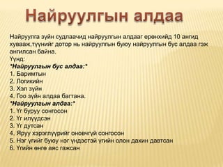Найруулга зүйн судлаачид найруулгын алдааг ерөнхийд 10 ангид
хувааж,түүнийг дотор нь найруулгын буюу найруулгын бус алдаа гэж
ангилсан байна.
Үүнд:
*Найруулгын бус алдаа:*
1. Баримтын
2. Логикийн
3. Хэл зүйн
4. Гоо зүйн алдаа багтана.
*Найруулгын алдаа:*
1. Үг буруу сонгосон
2. Үг илүүдсэн
3. Үг дутсан
4. Яруу хэрэглүүрийг оновчгүй сонгосон
5. Нэг үгийг буюу нэг үндэстэй үгийн олон дахин давтсан
6. Үгийн өнгө аяс гажсан

 