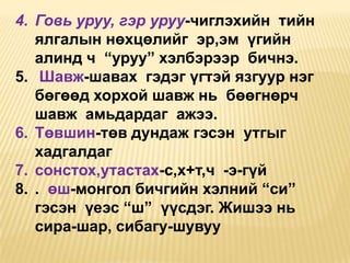 4. Говь уруу, гэр уруу-чиглэхийн тийн
ялгалын нөхцөлийг эр,эм үгийн
алинд ч “уруу” хэлбэрээр бичнэ.
5. Шавж-шавах гэдэг үгтэй язгуур нэг
бөгөөд хорхой шавж нь бөөгнөрч
шавж амьдардаг ажээ.
6. Төвшин-төв дундаж гэсэн утгыг
хадгалдаг
7. сонстох,утастах-с,х+т,ч -э-гүй
8. . өш-монгол бичгийн хэлний “си”
гэсэн үеэс “ш” үүсдэг. Жишээ нь
сира-шар, сибагу-шувуу

 