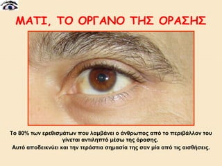 ΜΑΤΙ, ΤΟ ΟΡΓΑΝΟ ΤΗΣ ΟΡΑΣΗΣ

Tο 80% των ερεθισμάτων που λαμβάνει ο άνθρωπος από το περιβάλλον του
γίνεται αντιληπτό μέσω της όρασης.
Αυτό αποδεικνύει και την τεράστια σημασία της σαν μία από τις αισθήσεις.

 