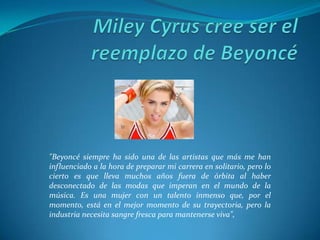 "Beyoncé siempre ha sido una de las artistas que más me han
influenciado a la hora de preparar mi carrera en solitario, pero lo
cierto es que lleva muchos años fuera de órbita al haber
desconectado de las modas que imperan en el mundo de la
música. Es una mujer con un talento inmenso que, por el
momento, está en el mejor momento de su trayectoria, pero la
industria necesita sangre fresca para mantenerse viva",

 