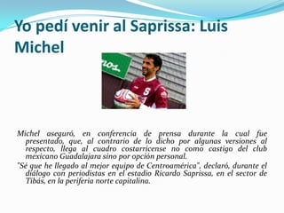 Yo pedí venir al Saprissa: Luis
Michel

Michel aseguró, en conferencia de prensa durante la cual fue
presentado, que, al contrario de lo dicho por algunas versiones al
respecto, llega al cuadro costarricense no como castigo del club
mexicano Guadalajara sino por opción personal.
"Sé que he llegado al mejor equipo de Centroamérica", declaró, durante el
diálogo con periodistas en el estadio Ricardo Saprissa, en el sector de
Tibás, en la periferia norte capitalina.

 