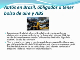 Autos en Brasil, obligados a tener
bolsa de aire y ABS

 Los automóviles fabricados en Brasil deberán contar en forma

obligatoria con sistemas de airbag (bolsa de aire) y frenos ABS, los
cuales dejaron de ser opcionales, informó hoy la edición digital del
diario O Estado de Sao Paulo.
 Tras la entrada en vigencia este jueves de la norma establecida en 2009
por el Consejo Nacional de Tráfico (Contran), el sector automotor prevé
un alza de los precios de los vehículos ya que, además, se elevará el
Impuesto sobre los Productos Industrializados.

 