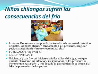 Niños chilangos sufren las
consecuencias del frío

 Invierno. Durante esta temporada, en tres de cada 10 casos de este tipo

de males, los papás atienden tardíamente a sus pequeños, aseguran
pediatras; neumonía y bronconeumonía al alza
 PUBLICADO : Hoy 07:02 h.
 AGUSTÍN VELASCO
 Gripientos y con frío, así inician el año los niños chilangos, y es que
durante el invierno las infecciones respiratorias en los pequeños se
incrementan hasta 50%; y tres de cada 10 padecimientos se deben a la
falta de prevención de los padres.

 