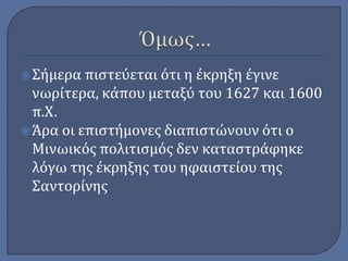  Σήμερα πιςτεύεται ότι

η έκρηξη έγινε
νωρίτερα, κάπου μεταξύ του 1627 και 1600
π.Χ.
 Άρα οι επιςτήμονεσ διαπιςτώνουν ότι ο
Μινωικόσ πολιτιςμόσ δεν καταςτράφηκε
λόγω τησ έκρηξησ του ηφαιςτείου τησ
Σαντορίνησ

 
