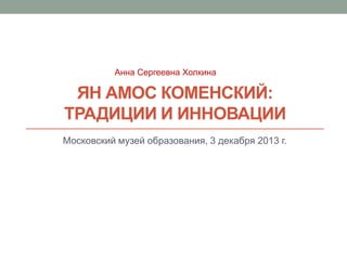 Анна Сергеевна Холкина

ЯН АМОС КОМЕНСКИЙ:
ТРАДИЦИИ И ИННОВАЦИИ
Московский музей образования, 3 декабря 2013 г.

 