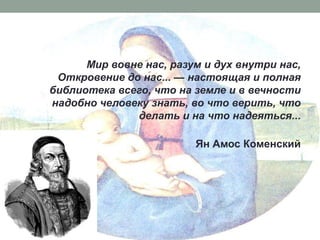 Мир вовне нас, разум и дух внутри нас,
Откровение до нас... — настоящая и полная
библиотека всего, что на земле и в вечности
надобно человеку знать, во что верить, что
делать и на что надеяться...
Ян Амос Коменский

 
