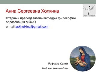 Анна Сергеевна Холкина
Старший преподаватель кафедры философии
образования МИОО
e-mail askholkina@gmail.com

Рафаэль Санти
Мадонна Конестабиле

 