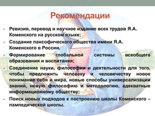 Рекомендации
Ревизия, перевод и научное издание всех трудов Я.А.
Коменского на русском языке;
Cоздание пансофического общества имени Я.А.
Коменского в России.
Формирование
глобальной
образования и воспитания;

системы

всеобщего

Соединение науки, философии и деятельности для того,
чтобы предложить человеку и человечеству новое
понимание себя и мира, новые способы универсализации
знаний, новую философию и методологию, адекватные
информационному обществу;
Поиск новых подходов к построению школы Коменского ‒
пампедической школы.

 