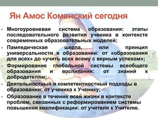 Ян Амос Коменский сегодня
Многоуровневая
система
образования:
этапы
последовательного развития ученика в контексте
современных образовательных моделей;
Пампедическая
школа,
или
принцип
универсальности в образовании: от «образования
для всех» до «учить всех всему с верным успехом»;
Формирование глобальной системы всеобщего
образования
и
воспитания:
от
знаний
к
добродетелям;
Деятельностный и компетентностный подходы в
образовании: от ученика к Ученику;
Образование в течение всей жизни в контексте
проблем, связанных с реформированием системы
повышения квалификации: от учителя к Учителю.

 