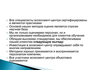 







Все специалисты ассессмент-центра сертифицированы
и являются практиками
Основой наших методов оценки является строгая
научная база.
Мы не только оцениваем персонал, но и
организовываем необходимое для клиентов обучение
Обладая высокими стандартами, мы обеспечиваем
нашим клиентам следующую выгоду:
Инвестиции в ассесмент-центр оправдывают себя по
многим направлениям;
Методика хорошо принимается и воспринимается
персоналом компании;
Все участники ассесмент-центра объективно
оцениваются

 