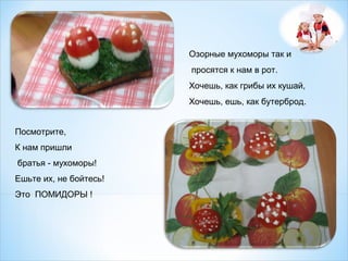 Озорные мухоморы так и
просятся к нам в рот.
Хочешь, как грибы их кушай,
Хочешь, ешь, как бутерброд.
Посмотрите,
К нам пришли
братья - мухоморы!
Ешьте их, не бойтесь!
Это ПОМИДОРЫ !

 