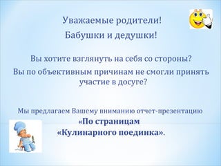 Уважаемые родители!
Бабушки и дедушки!
Вы хотите взглянуть на себя со стороны?
Вы по объективным причинам не смогли принять
участие в досуге?
Мы предлагаем Вашему вниманию отчет-презентацию
«По страницам

«Кулинарного поединка».

 