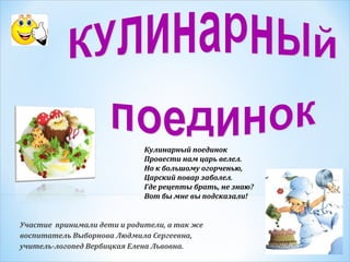Кулинарный поединок
Провести нам царь велел.
Но к большому огорченью,
Царский повар заболел.
Где рецепты брать, не знаю?
Вот бы мне вы подсказали!

Участие принимали дети и родители, а так же
воспитатель Выборнова Людмила Сергеевна,
учитель-логопед Вербицкая Елена Львовна.

 