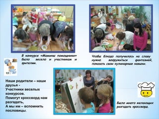 В конкурсе «Мамины помощники»
было
весело и участникам и
зрителям.

Наши родители – наши
друзья Участники веселых
конкурсов.
Помогут кроссворд нам
разгадать,
А мы им – вспомнить
пословицы.

Чтобы блюдо получилось на славу
нужно
вооружиться
фантазией,
показать свои кулинарные навыки.

Было много желающих
разгадать кроссворд.

 