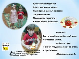 Две весёлые морковки
Нам стихи читали ловко,
Кулинарные уменья показали
с вдохновеньем.
Мамы детям помогали –
Вместе блюда создавали.

Кораблик
Тяну я кораблик по быстрой реке,
Матросская шапка,
верёвка в руке,
И скачут лягушки за мной по пятам,
шей сестрой
Потапов со стар
Дима
ться в морское
решили отправи
Дашей
.
ощном кораблике
путешествие на ов

И просят меня:
«Прокати, капитан!»

 