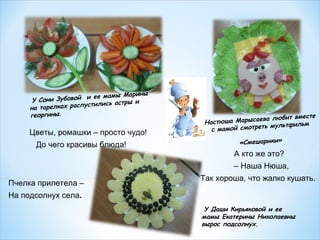 амы Марины
Зубовой и ее м
У Сони
лись астры и
тарелках распусти
на
георгины.

Цветы, ромашки – просто чудо!
До чего красивы блюда!

а любит вместе
астюша Марысаев
Н
мультфильм
мамой смотреть
с
«Смешарики»

А кто же это?
– Наша Нюша,
Пчелка прилетела –

Так хороша, что жалко кушать.

На подсолнух села.
У Даши Кирьяковой и ее
мамы Екатерины Николаевны
вырос подсолнух.

 