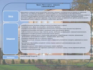 Проект «Чиста планета – нащадкам
( Донецький регіон)»

Мета

Завдання

Керівник

•формування в учнівської молоді екологічного мислення і свідомості, що ґрунтується на ставленні до довкілля як
цінності, яку слід оберігати, виховання та розвиток особистості, відповідальної за стан навколишнього
середовища, готовності його поліпшувати шляхом прийняття екологічно відповідальних рішень, залучення учнівської
молоді до соціально-корисної діяльності в регіоні, набуття нею екологічного досвіду та визначення шляхів
розв’язання проблем екологічного характеру, стимулювання інтересу до вирішення цих проблем, розвиток високої
громадянської позиції, особистого потенціалу, особистісного зростання.

•розробка механізму залучення учнівської молоді до активної участі у проекті;
•визначення змісту, форм, методів роботи у визначеному напрямку;
•розробка інструментарію для проведення систематичного моніторингу щодо діяльності над проектом;
•розробка інструментарію моніторингу громадської думки щодо розвитку проекту;
•набуття учнівською молоддю знань і навичок, досвіду, необхідних для формування соціальної компетентності;
•формування позитивної мотивації для реалізації завдань проекту;
•ознайомлення учнівської молоді з технологіями партнерства і співробітництва з соціумом, громадськими
організаціями, представниками місцевого самоврядування, преси тощо;
•поширення інформації про цілі та діяльність проекту;
•проведення суспільно значущих учнівських акцій, конференцій, різноманітних конкурсів, спрямованих на захист
довкілля;
•виготовлення інформаційних матеріалів з питань охорони довкілля та розповсюдження серед учнів, їх
батьків, громадськості;
•формування навичок і вмінь широко застосовувати знання з проблеми;
•вивчення та впровадження в дію передового українського та світового досвіду з питань вирішення проблеми;
•виховання екологічної культури .

•учитель географії Загарія І.В.

 
