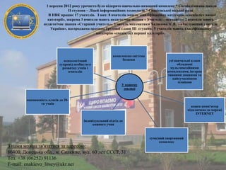 1 вересня 2012 року урочисто було відкрито навчально-виховний комплекс “ Спеціалізована школа
II ступеня – Ліцей інформаційних технологій ” Єнакієвської міської ради
В НВК працює 17 учителів. З них: 8 вчителів мають кваліфікаційну категорію «спеціаліст вищої
категорії», зокрема 3 вчителя мають педагогічне звання « Учитель – методист»; 2 вчителя мають
педагогічне звання «Старший учитель». Учитель математики Халюзова Є.В. - «Заслужений учитель
України», нагороджена орденом Трудової слави III ступеня; 5 учителів мають кваліфікаційну
категорію «спеціаліст першої категорії».

психологічний
супровід особистого
розвитку учнів і
вчителів

комплексна система
безпеки

У нашому
закладі

усі навчальні класи
обладнані
мультимедійними
комплексами, інтерак
тивними дошками та
найсучаснішою
технікою

наповненість класів до 20ти учнів

кожен комп'ютер
підключено до мережі
INTERNET
індивідуальний підхід до
кожного учня

З нами можна зв'язатися за адресою:
86400, Донецька обл., м. Єнакієве, вул. 60 лет СССР, 31
Тел. +38 (06252) 91136
E-mail: enakievo_litsey@ukr.net

сучасний спортивний
комплекс

 