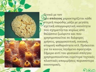 Γενικά με τον
όρο ςπόγγοσ χαρακτηρίζεται κάθε
ςτερεή πορώδησ μάζα με μεγάλη
ςχετική απορροφητική ικανότητα
που ςχηματίζεται κυρίωσ από
θαλάςςιο ζωόφυτο και που
χρηςιμοποιείται ςε διάφορεσ
χρήςεισ, φαρμακευτική, οικιακή,
ατομική καθαριότητα κτλ. Πρόκειται
για το κοινώσ λεγόμενο σφουγγάρι.
΢ήμερα αντί του φυςικού ςπόγγου
χρηςιμοποιούνται ευρύτερα τεχνικέσ
πλαςτικέσ απομιμήςεισ περιςςότερο
οικονομικέσ.

 