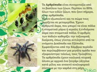 Σα Αρθρόποδα είναι ςυνομοταξία από
το βαςίλειο των ζώων. Περίπου το 80%
όλων των ειδών ζώων, που ζουν ςήμερα,
είναι αρθρόποδα.
Έχουν εξωςκελετό και το ςώμα τουσ
χωρίζεται ςε μεταμερίδια. Έχουν
αρθρωτά άκρα, που μπορεί να είναι πόδια
ή ςτοματικά μόρια ή κεραίεσ ή ενδιάμεςα
άκρα ςαν ςτοματικά πόδια. Ο αριθμόσ
των ποδιών καθορίζει την ταξινομική
διαίρεςη, όπωσ γίνεται αντιληπτό από τα
ονόματα Δεκάποδα και Εξάποδα.
Εμφανίζονται από την Κάμβρια περίοδο
και περιλαμβάνουν μια μεγάλη ομάδα που
εξαφανίςτηκε τελείωσ, τουσ Σριλοβίτεσ.
Σα αρθρόποδα έχουν κοιλιακή νευρική
άλυςο με αρχικά ένα ζευγάρι γάγγλια
κατά μέλοσ και ανοικτό κυκλοφορικό
ςύςτημα με την καρδιά ςτη ράχη.

 