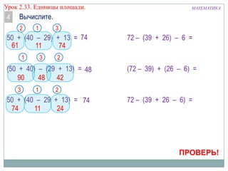 Урок 2.33. Единицы площади.

4

МАТЕМАТИКА

Вычислите.
2

1

3

50 + (40 – 29) + 13 = 74
61
11
74
1

3

2

(50 + 40) – (29 + 13) = 48
90
48
42
3

1

72 – (39 + 26) – 6 =

(72 – 39) + (26 – 6) =

2

50 + (40 – 29 + 13) = 74
74
11
24

72 – (39 + 26 – 6) =

ПРОВЕРЬ!

 