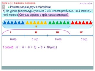 Урок 2.33. Единицы площади.

МАТЕМАТИКА

Решите задачи двумя способами.
5
а) На уроке физкультуры ученики 2 «В» класса разбились на 4 команды
по 6 игроков. Сколько игроков в трѐх таких командах?

I

6 игр.

II

6 игр.

III

6 игр.

1 способ (6 + 6 + 6 + 6) – 6 = 18 (игр.)

IV

6 игр.

 