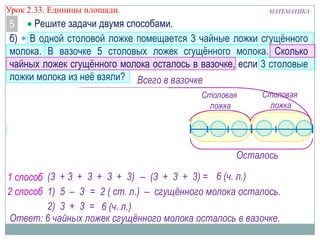 Урок 2.33. Единицы площади.

МАТЕМАТИКА

Решите задачи двумя способами.
5
б) В одной столовой ложке помещается 3 чайные ложки сгущѐнного
молока. В вазочке 5 столовых ложек сгущѐнного молока. Сколько
чайных ложек сгущѐнного молока осталось в вазочке, если 3 столовые
ложки молока из неѐ взяли? Всего в вазочке
Столовая
ложка

Столовая
ложка

Столовая
ложка

Столовая
ложка

Столовая
ложка

Чайная ложка

Взяли

Осталось

1 способ (3 + 3 + 3 + 3 + 3) – (3 + 3 + 3) = 6 (ч. л.)
2 способ 1) 5 – 3 = 2 ( ст. л.) – сгущённого молока осталось.
2) 3 + 3 = 6 (ч. л.)
Ответ: 6 чайных ложек сгущённого молока осталось в вазочке.

 