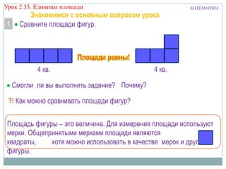 Урок 2.33. Единицы площади

1

Знакомимся с основным вопросом урока
Сравните площади фигур.

4 кв.

МАТЕМАТИКА

4 кв.

Смогли ли вы выполнить задание? Почему?
?! Как можно сравнивать площади фигур?
Площадь фигуры – это величина. Для измерения площади используют
мерки. Общепринятыми мерками площади являются
квадраты,
хотя можно использовать в качестве мерок и другие
фигуры.

 