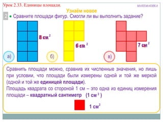 Урок 2.33. Единицы площади.

2

МАТЕМАТИКА

Узнаём новое
Сравните площади фигур. Смогли ли вы выполнить задание?

8 см 2
8 кв.
7 см 2
кв.

6 кв.
6 см 2
а)

б)

в)

Сравнить площади можно, сравнив их численные значения, но лишь
при условии, что площади были измерены одной и той же меркой
(одной и той же единицей площади).
Площадь квадрата со стороной 1 см – это одна из единиц измерения
площади – квадратный сантиметр (1 см 2 )
1 см 2

 