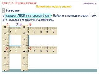 Урок 2.33. Единицы площади.

Применяем новые знания

МАТЕМАТИКА

3 Начертите:
а) квадрат ABCD со стороной 3 см. Найдите с помощью мерки 1 см2
его площадь в квадратных сантиметрах;
3 см
B
A

D

C

 