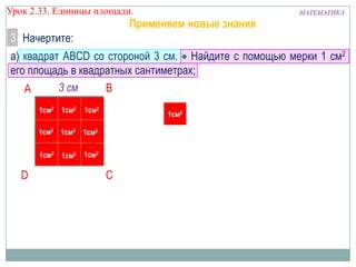 Урок 2.33. Единицы площади.

Применяем новые знания

МАТЕМАТИКА

3 Начертите:
а) квадрат ABCD со стороной 3 см. Найдите с помощью мерки 1 см2
его площадь в квадратных сантиметрах;
3 см
B
A
1см2

1см2

1см2 1см2

1см2

1см2 1см2

1см2

1см2

D

1см2

C

 