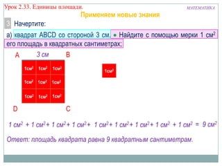 Урок 2.33. Единицы площади.

Применяем новые знания

МАТЕМАТИКА

3 Начертите:
а) квадрат ABCD со стороной 3 см. Найдите с помощью мерки 1 см2
его площадь в квадратных сантиметрах;
3 см
B
A
1см2

1см2

1см2 1см2

1см2

1см2 1см2

1см2

1см2

D

1см2

C

1 см2 + 1 см2 + 1 см2 + 1 см2 + 1 см2 + 1 см2 + 1 см2 + 1 см2 + 1 см2 = 9 см2
Ответ: площадь квадрата равна 9 квадратным сантиметрам.

 