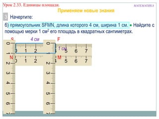 Урок 2.33. Единицы площади.

Применяем новые знания

МАТЕМАТИКА

3 Начертите:
б) прямоугольник SFMN, длина которого 4 см, ширина 1 см. Найдите с
помощью мерки 1 см2 его площадь в квадратных сантиметрах.
4 см
F
S
1 см
N

M

 