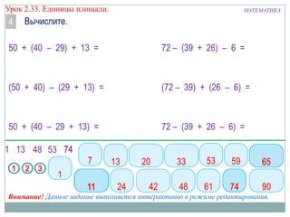 Урок 2.33. Единицы площади.

4

МАТЕМАТИКА

Вычислите.

50 + (40 – 29) + 13 =

72 – (39 + 26) – 6 =

(50 + 40) – (29 + 13) =

(72 – 39) + (26 – 6) =

50 + (40 – 29 + 13) =

72 – (39 + 26 – 6) =

Внимание! Данное задание выполняется интерактивно в режиме редактирования.

 