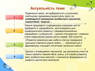 Актуальність теми
1

2

3

4

Радикальні зміни, які відбуваються у сучасному
освітньому середовищі акцентують увагу на
необхідності виховання особистості мислячої,
самостійної, творчої. .
Уміння працювати з інформацією упродовж життя:
здобувати її, переробляти, застосовувати для
індивідуального розвитку і самовдосконалення,
передавати і в результаті —уміння спілкуватися –повинно
стати невід’ємною рисою життя людей ХХІ століття
«Розвиток мовлення має набути статусу провідного
принципу навчання рідної мови», — зазначається у
Державному стандарті початкової загальної освіти.
Однією з інноваційних технологій, що допомагає учню не
тільки засвоїти певний обсяг знань, а й сприяє розвитку
його особистісних якостей, є технологія формування та
розвитку критичного мислення.

 