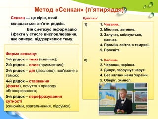 Метод «Сенкан» (п’ятиряддя)
Сенкан — це вірш, який
складається з п'яти рядків.
Він синтезує інформацію
і факти у стисле висловлювання,
яке описує, віддзеркалює тему.

Форма сенкану:
1-й рядок – тема (іменник);
2-й рядок – опис (прикметник);
3-й рядок – дія (дієслово), пов'язане з
темою;
4-й рядок – ставлення
(фраза), почуття з приводу
обговорюваного;
5-й рядок – перефразування
сутності
(синоніми, узагальнення, підсумок).

Приклади:

1)

1. Читання.
2. Мінливе, активне.
3. Залучає, спілкується,
навчає.
4. Промінь світла в темряві.
5. Просвіта.

2)

1. Калина.
2. Червона, чарівна.
3. Дивує, зворушує,чарує.
4. Без калини нема України.
5. Оберіг, символ.

 