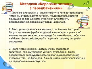 Методика «Кероване читання
з передбаченням»
• 1. Після ознайомлення з назвою тексту та його автором перед
читанням ставимо дітям питання, які дозволяють зробити
припущення, про що саме буде текст (учні можуть
висловлюватися, працюючи у парах чи групах).
• 2. Текст розподіляється на частини, і далі читати його учні
будуть частинами (треба заздалегідь попередити учнів, щоб
вони не читали весь текст наперед). Зупинки бажано робити на
найбільш цікавих місцях, щоб створити інтригуючу ситуацію
очікування.
• 3. Після читання кожної частини учням ставляться
запитання, причому бажано уникати буквальних. Також
пропонується спробувати зробити прогноз (передбачення)
стосовно того, що буде далі. А після читання наступної частини
це передбачення аналізується.

 