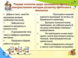 Поради вчителю щодо проведення уроку з
використанням методик розвитку критичного
мислення
• Дібрати текст, який би
відповідав віковим,
особливостям дітей.
•
Забезпечити
наявність матеріалу в
кожного учня.
•
З урахуванням типу
тексту підібрати відповідні
методики.
•
Продумати форми
роботи на уроці.

Підготувати можливі
варіанти відповідей та питань не
буквального характеру.
•
Володіти психологічними
прийомами, які забезпечували б
на уроці атмосферу співпраці і
взаємоповаги.
•
Не нав'язувати учням своєї
думки, вчити відстоювати власну
позицію, прислуховуватися до
думки інших.
•
Вчити співвідносити ситуації
з тексту з життєвими ситуаціями.
•

 
