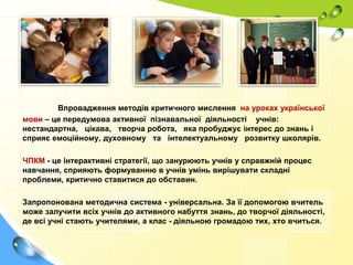 Впровадження методів критичного мислення на уроках української
мови – це передумова активної пізнавальної діяльності учнів:
нестандартна, цікава, творча робота, яка пробуджує інтерес до знань і
сприяє емоційному, духовному та інтелектуальному розвитку школярів.
ЧПКМ - це інтерактивні стратегії, що занурюють учнів у справжній процес
навчання, сприяють формуванню в учнів умінь вирішувати складні
проблеми, критично ставитися до обставин.
Запропонована методична система - універсальна. За її допомогою вчитель
може залучити всіх учнів до активного набуття знань, до творчої діяльності,
де всі учні стають учителями, а клас - діяльною громадою тих, хто вчиться.

 