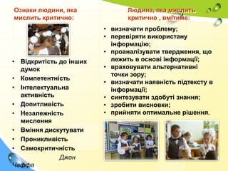 Ознаки людини, яка
мислить критично:

• Відкритість до інших
думок
• Компетентність
• Інтелектуальна
активність
• Допитливість
• Незалежність
мислення
• Вміння дискутувати
• Проникливість
• Самокритичність
Джон
Чаффа

Людина, яка мислить
критично , вмітиме:
• визначати проблему;
• перевіряти використану
інформацію;
• проаналізувати твердження, що
лежить в основі інформації;
• враховувати альтернативні
точки зору;
• визначати наявність підтексту в
інформації;
• синтезувати здобуті знання;
• зробити висновки;
• прийняти оптимальне рішення.

 