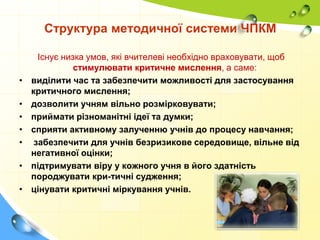 Структура методичної системи ЧПКМ

•
•
•
•
•
•
•

Існує низка умов, які вчителеві необхідно враховувати, щоб
стимулювати критичне мислення, а саме:
виділити час та забезпечити можливості для застосування
критичного мислення;
дозволити учням вільно розмірковувати;
приймати різноманітні ідеї та думки;
сприяти активному залученню учнів до процесу навчання;
забезпечити для учнів безризикове середовище, вільне від
негативної оцінки;
підтримувати віру у кожного учня в його здатність
породжувати кри­тичні судження;
цінувати критичні міркування учнів.

 