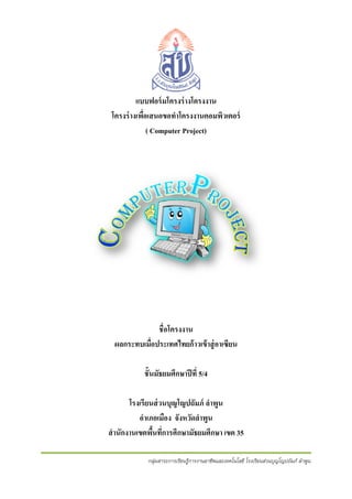 แบบฟอร์ มโครงร่ างโครงงาน
ร
โ
โครงร่ างเพือเสนอขอทําโครงงานคอมพิวเตอร์
ร ่ อ
ง
( Com
mputer Pro
oject)

ชื่อโครงงาน
น
ผลกระทบเมือประเทศไทยก้ าวเข้ าสู่ อาเเซียน
่
ก
ชั้นมัธยมศึกษาปี ่ 5/4
ั
ปที
โรงเรียนส่ วนบุญโญปถัมภ์ ลําพูน
ถ
อําเภอเมือง จังหวัดลําพูน
ั
สํ านักงานเขตพืนทีการศึกษามัธยมศึกษา เขต 35
้ ่
มั
กลุ่มส
สาระการเรียนรูการงานอาชีพและ
้ก
ะเทคโนโลยี โรงเรียนส่วนบุญโญปถัมภ์ ลําพูน
รี
ป

 