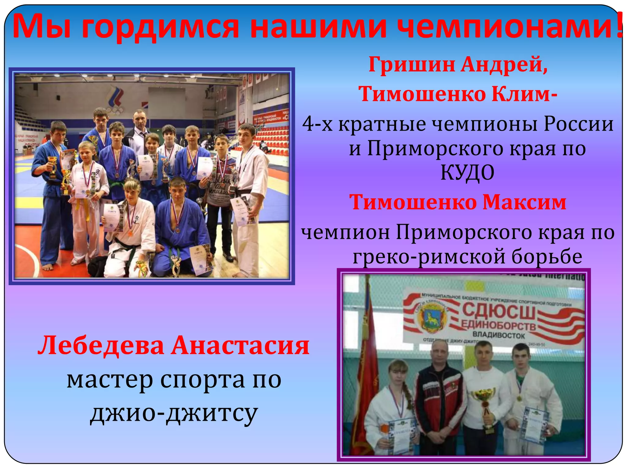Мы гордимся нашими чемпионами!
Гришин Андрей,
Тимошенко Клим4-х кратные чемпионы России
и Приморского края по
КУДО
Тимошенко Максим
чемпион Приморского края по
греко-римской борьбе

Лебедева Анастасия
мастер спорта по
джио-джитсу

 