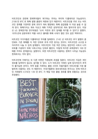 비트코인과 관련해 경제학자들이 제기하는 우려는 하이퍼 디플레이션 가능성이다.
2100 만 BTC 로 화폐 발행 총량이 제한돼 있기 때문이다. 비트코인을 주로 쓰는 비트
코인 경제를 가정하면 경제 규모가 계속 팽창해도 화폐 공급량을 더 이상 늘릴 수 없
게 된다. 화폐가치는 계속 치솟고 재화 가격은 상대적으로 계속 떨어지게 된다. 이창
선 LG 경제연구원 연구위원은 “소비 지연과 경기 침체를 야기할 수 있다”고 말했다.
1970 년대 금본위제가 막을 내리고 불태환 화폐 시대가 열린 것도 같은 맥락이다.
비트코인 지지자들은 디플레이션 우려를 일축한다. 2145 년 비트코인 추가 발행이 중
단돼도 기존 화폐를 더 작은 단위로 쪼개 쓰면 된다는 것이다. 비트코인은 소수점 8
자리까지 나눌 수 있게 설계됐다. 비트코인의 가장 작은 단위는 창안자인 사토시 나카
모토를 기념하기 위해 ‘사토시’라는 단위로 불린다. 이렇게 따지면 세계경제가 100 만
배쯤 커져도 문제없다는 설명이다. 또한 비트코인만 사용하는 경제가 나타날 가능성도
현재로서는 거의 없다.
비트코인에 가해지는 또 다른 비판은 익명성에 초점을 맞춘다. 비트코인 지갑은 개인
정보를 입력하지 않고도 설치할 수 있다. 누가 비트코인 거래의 실제 당사자인지 추적
이 불가능한 것이다. 마약 등을 거래하는 불법 사이트 이용자들이 비트코인을 가장 활
발하게 사용하는 것도 이 때문이다. 카네기멜론대 정보네트워킹 연구소는 전체 비트코
인 거래량의 4.5%인 130 만 BTC 가 매달 이런 불법 경로를 통해 유통되는 것으로
추정했다.

 