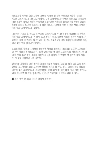 비트코인을 다루는 몇몇 포럼에 가보니 PC에서 쓸 만한 비트코인 채굴용 장치론
AMD 그래픽카드가 거론되고 있었다. 구형 그래픽카드인 라데온 HD 5800 시리즈가
가장 효율이 좋다곤 하는데 이왕이면 듀얼 GPU 제품으로 돌리면 어떨까해서 인텔의
4세대 코어 i7 4770K 프로세서를 얹은 테스트 시스템에 가장 큰 붉은 벽돌, 라데온
HD 7990 그래픽카드를 꽂았다.
기존에는 지포스 GTX 650 Ti 부스트 그래픽카드를 두 장 연결해 채굴했는데 라데온
HD 7990 그래픽카드를 껴 보니 초당 최대 1.16 GHash에 이르는 성능이 나왔다. 기
존보다 10배 더 빠르다 할 수 있는 수치다. 이렇게 2일 정도 돌렸는데 보상받은 비트
코인 값은 막상 얼마되지 않았다.
0.00033687 BTC를 시세대로 환산하면 얼마쯤 될까해서 계산기를 두드리니, 290원
75전이 나왔다. 1 비트코인 당 822 달러(한화 약 86만 3,095원)를 적용해 환산한 결
과다. 이틀 동안 돌린 결과가 예전에 문구점 앞에서 사 먹었던 백 원짜리 불량 식품
두 개 값을 지불하고 나면 끝이다.
전기세를 포함하지 않은 것이라 그나마 이렇게 나왔지, 구동 중 최대 589 W의 소비
전력을 표시했다는 점을 고려하면 오히려 적자라 볼 수도 있다. 그래서 채굴 성능이
아무리 좋은 그래픽카드를 장착한다한들, 돈을 쉽게 벌 수는 없다. 내가 내는 전기 요
금이 아니라면 할 수는 있겠지만, 국내니까 누진세를 생각하지 않을 수 없다.
■ 용돈 벌이 안 되고 국내선 쓰임새 부족하다

 