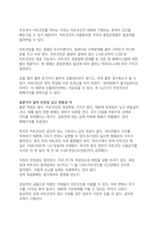 주요국이 비트코인을 꺼리는 이유는 비트코인이 화폐로 지탱되는 경제의 근간을
훼손시킬 수 있기 때문이다. 비트코인이 대중화되면 각국의 중앙은행들은 발권력을
잃어버릴 수 있다.
비트코인을 얻는 방법은 두가지뿐이다. 컴퓨터로 수학문제를 풀어 구하든가 아니면
돈을 주고 사야 한다. 비트코인은 총량이 정해져 있다. 2140 년까지 2100 만
비트코인만 채굴 가능하다. 비트코인 채굴량에 한계를 둔 것은 현 화폐시스템에 대한
불신 때문이다. 현 화폐는 중앙은행이 필요에 따라 얼마나 찍어내느냐에 따라 가치가
결정된다.
돈을 많이 풀면 돈가치가 떨어져 인플레이션이 생기고, 적게 풀면 경기축소가 될 수
있다. 비트코인은 양이 한정돼 이런 돈장난을 하지 못한다. ‘양적완화’가 불가능하다는
의미다. 이 때문에 인플레이션에는 자유로울 수 있다. 즉 누군가가 인위적으로
화폐가치를 하락시킬 수 없다.
표준가치 없어 안전성 낮고 변동성 커
물론 약점도 많다. 비트코인은 표준화된 가치가 없다. 때문에 안정성이 낮고 변동성이
크다. 예를 들어 현행 화폐는 정부가 보증을 선다. 국가 신용을 바탕으로 강제로
가치를 부여했다는 얘기다. 금본위제 때는 금에 비례해 화폐가 유통됐다. 금이
화폐가치를 보증섰다.
하지만 비트코인은 공신력 있는 기관이나 금의 보증이 없다. 네티즌들이 가치를
부여하기 때문에 가치가 언제나 급변할 수 있다.투기성이 높으면 화폐로서 가치가
떨어진다. 중국 최대 비트코인 거래 플랫폼인 ‘BTC 차이나’에서 한때 비트코인 한
닢은 7000 위안(약 122 만원)에 거래됐다. 하지만 중국 정부가 비트코인 사용금지를
지시한 뒤 한 달이 채 안 돼 3100 위안(54 만원)까지 급락했다.
저장의 안정성도 떨어진다. 주로 PC 에 저장되는데 해킹을 당할 우려가 있다. 유럽
최대 비트코인 중계업체인 ‘BI PS’는 11 월 1295 비트코인을 도난당했던 것으로
알려졌다. 이렇게 도난을 당해도 보증해주는 곳이 없다.
권력 독립화폐는 음지에서도 환영을 받는다.
정상적인 금융으로 어렵던 거래들이 비트코인을 이용할 수 있다. 마약 판매나 무기
수출, 비자금 축적 등이다. 때문에 지하경제를 키울 수 있다는 우려가 나온다.
음성적인 곳에 비트코인이 많이 거래될 경우 정부가 가만히 있을 리 없다. 곧바로
규제가 가해진다.

 
